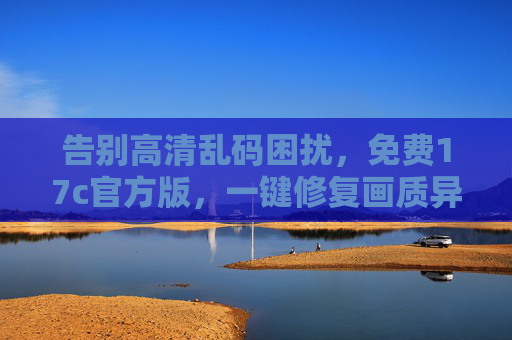 告别高清乱码困扰,免费17c官方版,一键修复画质异常问题 告别高清乱码困扰,免费17c官方版,一键修复画质异常问题