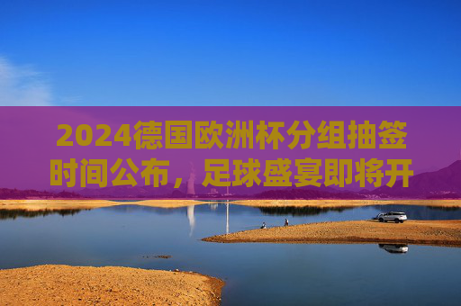 2024德国欧洲杯分组抽签时间公布,足球盛宴即将开启分组对决 2024德国欧洲杯分组抽签时间公布,足球盛宴即将开启分组对决