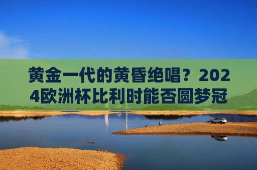 黄金一代的黄昏绝唱?2024欧洲杯比利时能否圆梦冠军? 黄金一代的黄昏绝唱?2024欧洲杯比利时能否圆梦冠军?