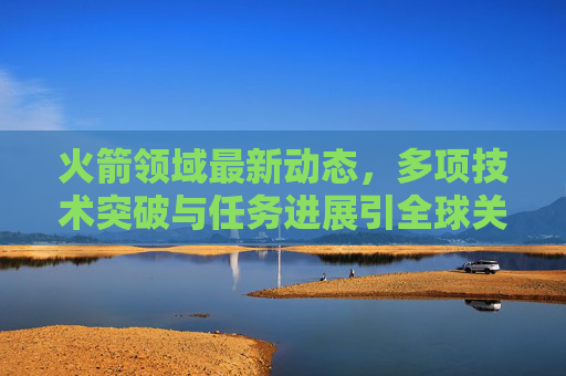 火箭领域最新动态,多项技术突破与任务进展引全球关注 火箭领域最新动态,多项技术突破与任务进展引全球关注
