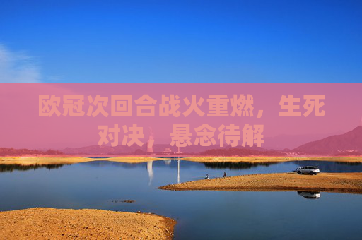 欧冠次回合战火重燃,生死对决,悬念待解 欧冠次回合战火重燃,生死对决,悬念待解