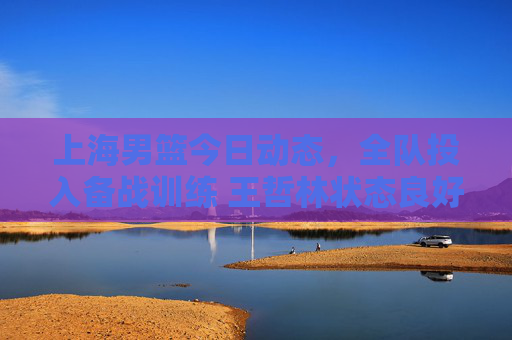 上海男篮今日动态，全队投入备战训练 王哲林状态良好剑指连胜