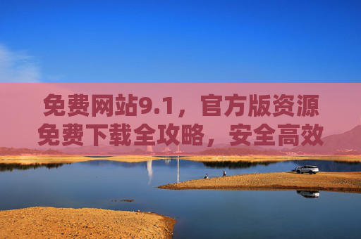 免费网站9.1,官方版资源免费下载全攻略,安全高效无套路 免费网站9.1,官方版资源免费下载全攻略,安全高效无套路
