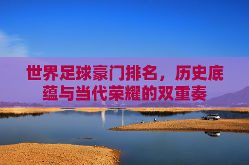 世界足球豪门排名,历史底蕴与当代荣耀的双重奏 世界足球豪门排名,历史底蕴与当代荣耀的双重奏