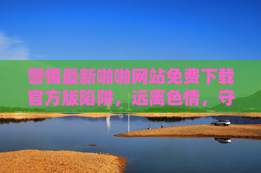 警惕最新啪啪网站免费下载官方版陷阱，远离色情，守护健康与安全