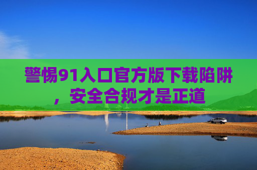 警惕91入口官方版下载陷阱,安全合规才是正道 警惕91入口官方版下载陷阱,安全合规才是正道