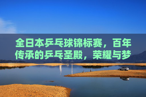 全日本乒乓球锦标赛，百年传承的乒乓圣殿，荣耀与梦想的角逐场