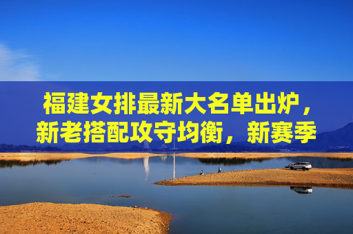 福建女排最新大名单出炉,新老搭配攻守均衡,新赛季剑排四强目标 福建女排最新大名单出炉,新老搭配攻守均衡,新赛季剑排四强目标