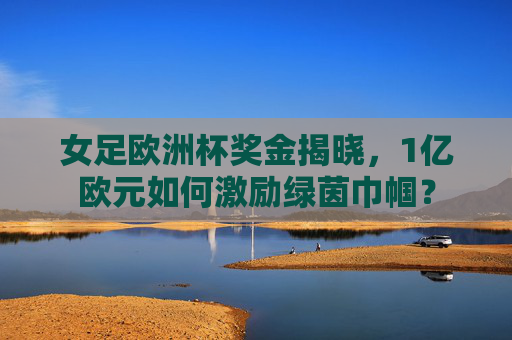 女足欧洲杯奖金揭晓，1亿欧元如何激励绿茵巾帼？