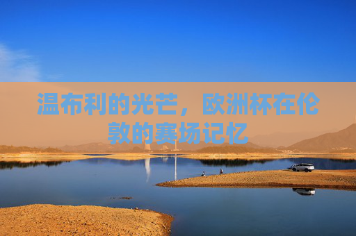 温布利的光芒,欧洲杯在伦敦的赛场记忆 温布利的光芒,欧洲杯在伦敦的赛场记忆