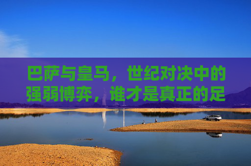 巴萨与皇马，世纪对决中的强弱博弈，谁才是真正的足球之王？