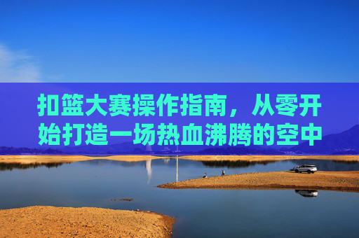 扣篮大赛操作指南,从零开始打造一场热血沸腾的空中盛宴 扣篮大赛操作指南,从零开始打造一场热血沸腾的空中盛宴