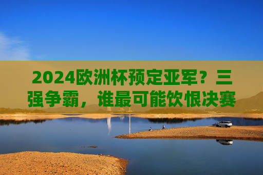 2024欧洲杯预定亚军?三强争霸,谁最可能饮恨决赛舞台? 2024欧洲杯预定亚军?三强争霸,谁最可能饮恨决赛舞台?