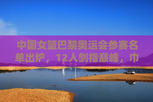 中国女篮巴黎奥运会参赛名单出炉,12人剑指巅峰,巾帼力量再启征程 中国女篮巴黎奥运会参赛名单出炉,12人剑指巅峰,巾帼力量再启征程