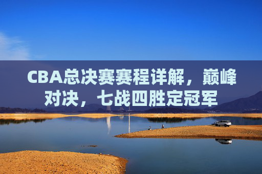 CBA总决赛赛程详解，巅峰对决，七战四胜定冠军