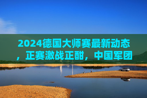 2024德国大师赛最新动态,正赛激战正酣,中国军团表现亮眼 2024德国大师赛最新动态,正赛激战正酣,中国军团表现亮眼