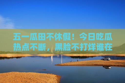 五一瓜田不休假!今日吃瓜热点不断,黑脸不打烊谁在翻车现场? 五一瓜田不休假!今日吃瓜热点不断,黑脸不打烊谁在翻车现场?