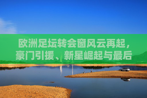 欧洲足坛转会窗风云再起,豪门引援、新星崛起与最后冲刺 欧洲足坛转会窗风云再起,豪门引援、新星崛起与最后冲刺