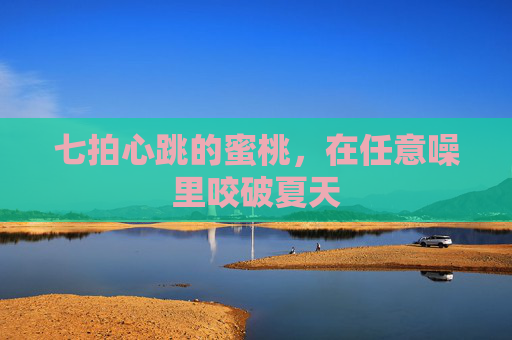 七拍心跳的蜜桃,在任意噪里咬破夏天 七拍心跳的蜜桃,在任意噪里咬破夏天