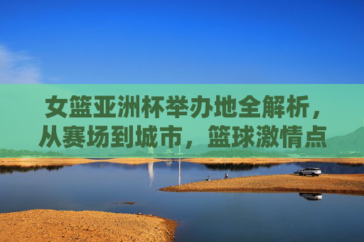 女篮亚洲杯举办地全解析,从赛场到城市,篮球激情点燃亚洲 女篮亚洲杯举办地全解析,从赛场到城市,篮球激情点燃亚洲