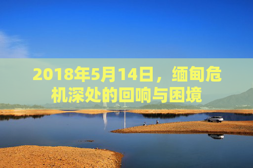 2018年5月14日,缅甸危机深处的回响与困境 2018年5月14日,缅甸危机深处的回响与困境
