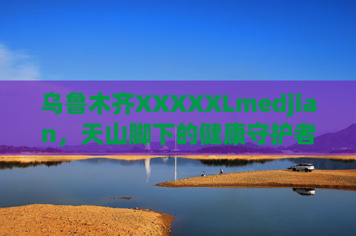 乌鲁木齐XXXXXLmedjian，天山脚下的健康守护者