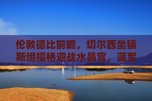 伦敦德比前瞻,切尔西坐镇斯坦福桥迎战水晶宫,蓝军能否破解进攻密码? 伦敦德比前瞻,切尔西坐镇斯坦福桥迎战水晶宫,蓝军能否破解进攻密码?