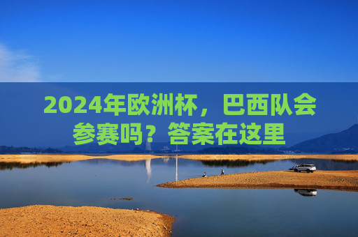 2024年欧洲杯,巴西队会参赛吗?答案在这里 2024年欧洲杯,巴西队会参赛吗?答案在这里