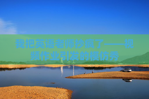 我把英语老师抄疯了——视频作业引发的模仿秀