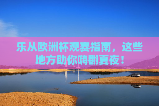 乐从欧洲杯观赛指南,这些地方助你嗨翻夏夜! 乐从欧洲杯观赛指南,这些地方助你嗨翻夏夜!