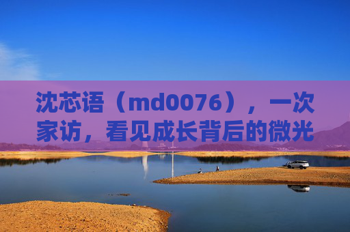 沈芯语(md0076),一次家访,看见成长背后的微光 沈芯语(md0076),一次家访,看见成长背后的微光