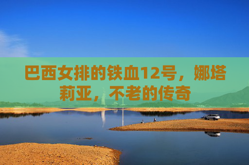 巴西女排的铁血12号,娜塔莉亚,不老的传奇 巴西女排的铁血12号,娜塔莉亚,不老的传奇