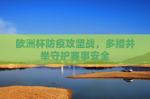 欧洲杯防疫攻坚战,多措并举守护赛事安全 欧洲杯防疫攻坚战,多措并举守护赛事安全