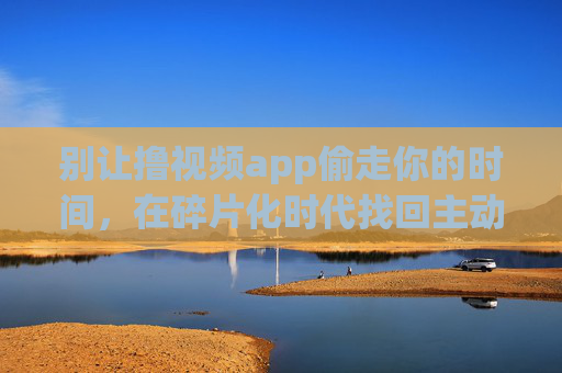 别让撸视频app偷走你的时间,在碎片化时代找回主动权 别让撸视频app偷走你的时间,在碎片化时代找回主动权