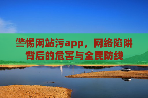 警惕网站污app,网络陷阱背后的危害与全民防线 警惕网站污app,网络陷阱背后的危害与全民防线