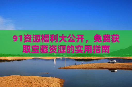 91资源福利大公开,免费获取宝藏资源的实用指南 91资源福利大公开,免费获取宝藏资源的实用指南