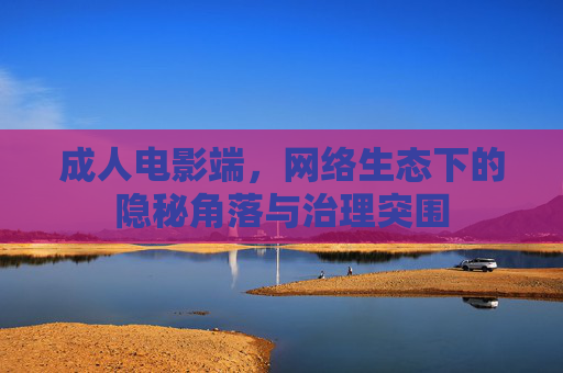成人电影端,网络生态下的隐秘角落与治理突围 成人电影端,网络生态下的隐秘角落与治理突围