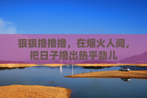 狠狠撸撸撸,在烟火人间,把日子撸出热乎劲儿 狠狠撸撸撸,在烟火人间,把日子撸出热乎劲儿
