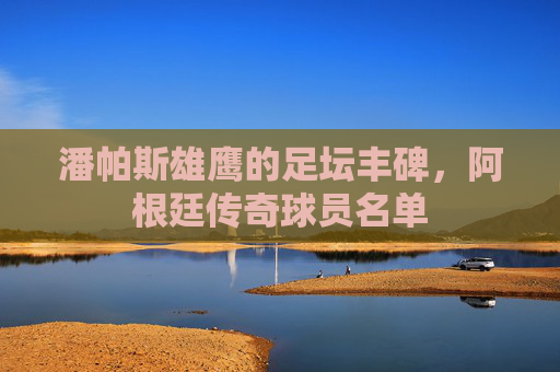 潘帕斯雄鹰的足坛丰碑,阿根廷传奇球员名单 潘帕斯雄鹰的足坛丰碑,阿根廷传奇球员名单