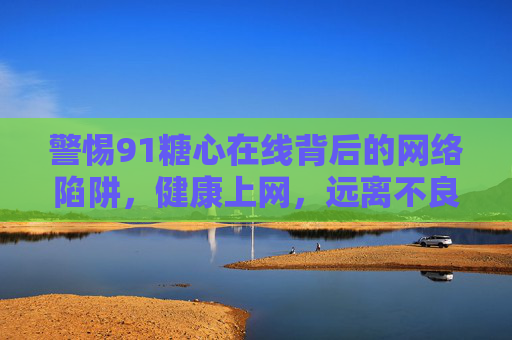 警惕91糖心在线背后的网络陷阱，健康上网，远离不良诱惑