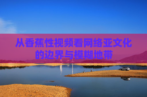 从香蕉性视频看网络亚文化的边界与模糊地带 从香蕉性视频看网络亚文化的边界与模糊地带
