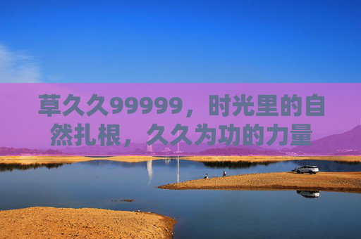 草久久99999,时光里的自然扎根,久久为功的力量 草久久99999,时光里的自然扎根,久久为功的力量