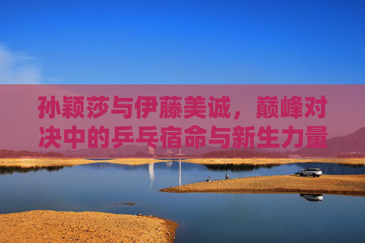 孙颖莎与伊藤美诚,巅峰对决中的乒乓宿命与新生力量 孙颖莎与伊藤美诚,巅峰对决中的乒乓宿命与新生力量