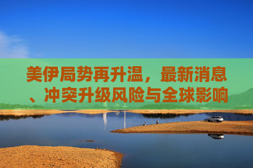美伊局势再升温,最新消息、冲突升级风险与全球影响 美伊局势再升温,最新消息、冲突升级风险与全球影响