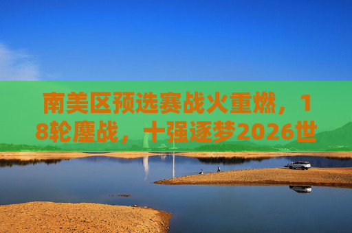 南美区预选赛战火重燃，18轮鏖战，十强逐梦2026世界杯