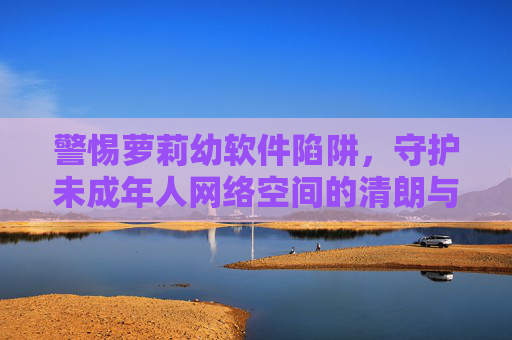 警惕萝莉幼软件陷阱,守护未成年人网络空间的清朗与安全 警惕萝莉幼软件陷阱,守护未成年人网络空间的清朗与安全