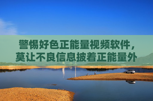 警惕好色正能量视频软件,莫让不良信息披着正能量外衣 警惕好色正能量视频软件,莫让不良信息披着正能量外衣
