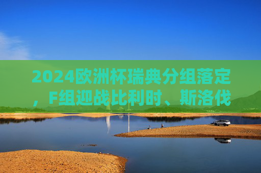2024欧洲杯瑞典分组落定,F组迎战比利时、斯洛伐克、罗马尼亚,出线之路充满挑战 2024欧洲杯瑞典分组落定,F组迎战比利时、斯洛伐克、罗马尼亚,出线之路充满挑战