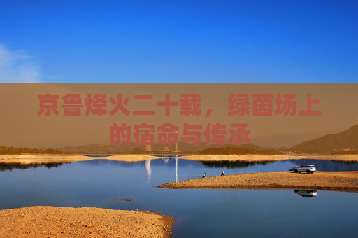 京鲁烽火二十载,绿茵场上的宿命与传承 京鲁烽火二十载,绿茵场上的宿命与传承