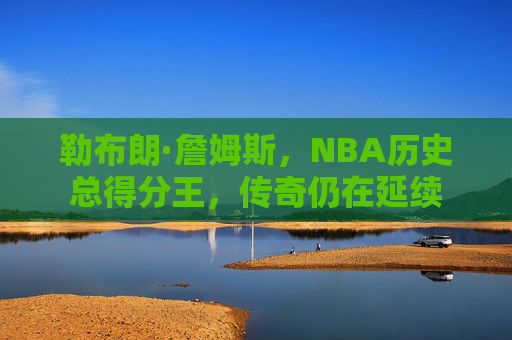 勒布朗·詹姆斯,NBA历史总得分王,传奇仍在延续 勒布朗·詹姆斯,NBA历史总得分王,传奇仍在延续